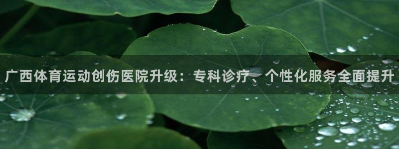 意昂4体育凯捷平台注册：广西体育运动创伤医院升级：专科诊疗、个性化服务全面提升